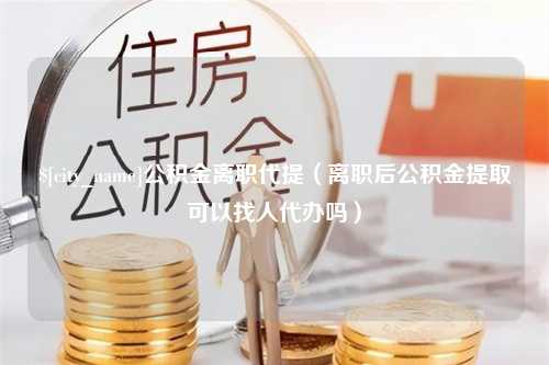 赤壁公积金离职代提（离职后公积金提取可以找人代办吗）