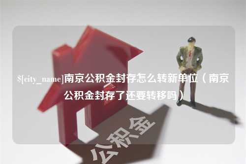 赤壁南京公积金封存怎么转新单位（南京公积金封存了还要转移吗）